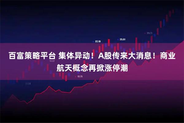 百富策略平台 集体异动！A股传来大消息！商业航天概念再掀涨停潮