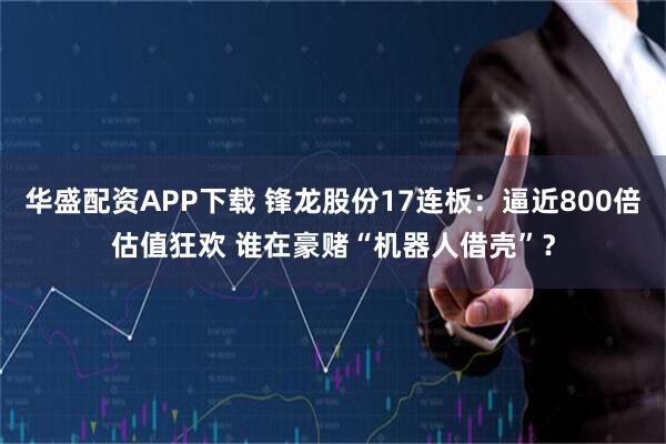 华盛配资APP下载 锋龙股份17连板：逼近800倍估值狂欢 谁在豪赌“机器人借壳”？