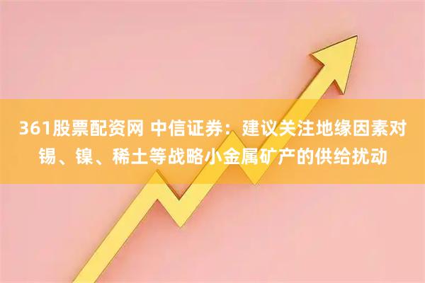 361股票配资网 中信证券：建议关注地缘因素对锡、镍、稀土等战略小金属矿产的供给扰动