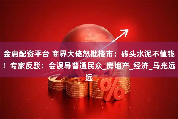 金惠配资平台 商界大佬怒批楼市：砖头水泥不值钱！专家反驳：会误导普通民众_房地产_经济_马光远