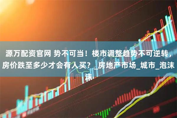 源万配资官网 势不可当！楼市调整趋势不可逆转，房价跌至多少才会有人买？_房地产市场_城市_泡沫