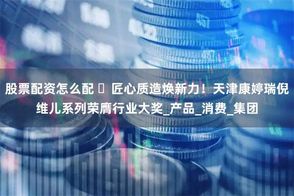 股票配资怎么配 ​匠心质造焕新力！天津康婷瑞倪维儿系列荣膺行业大奖_产品_消费_集团