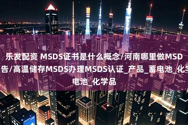 乐发配资 MSDS证书是什么概念/河南哪里做MSDS报告/高温储存MSDS办理MSDS认证_产品_蓄电池_化学品