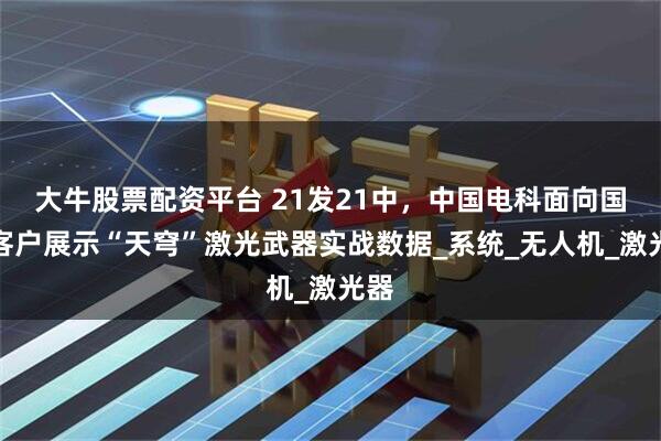 大牛股票配资平台 21发21中，中国电科面向国际客户展示“天穹”激光武器实战数据_系统_无人机_激光器