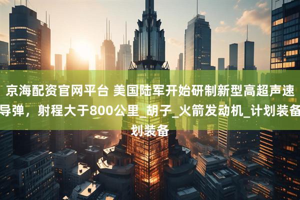 京海配资官网平台 美国陆军开始研制新型高超声速导弹，射程大于800公里_胡子_火箭发动机_计划装备