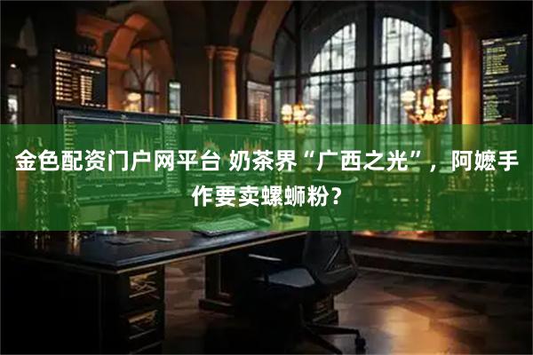 金色配资门户网平台 奶茶界“广西之光”，阿嬷手作要卖螺蛳粉？