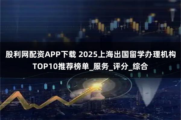 股利网配资APP下载 2025上海出国留学办理机构TOP10推荐榜单_服务_评分_综合
