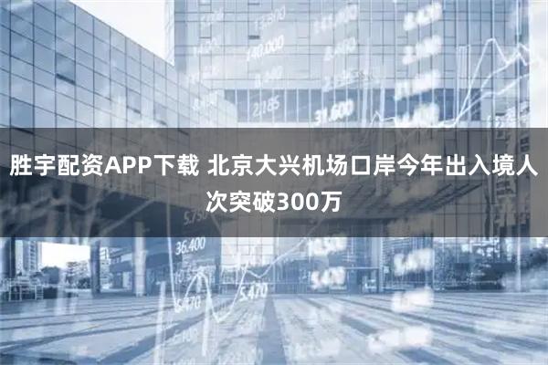 胜宇配资APP下载 北京大兴机场口岸今年出入境人次突破300万