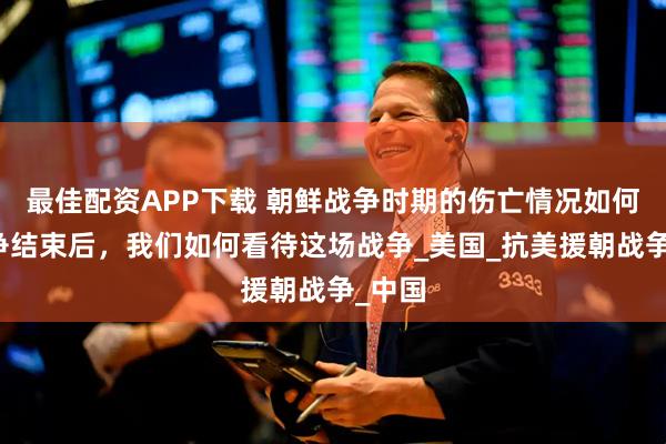 最佳配资APP下载 朝鲜战争时期的伤亡情况如何？战争结束后，我们如何看待这场战争_美国_抗美援朝战争_中国
