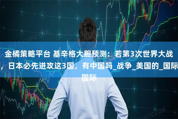 金橘策略平台 基辛格大胆预测：若第3次世界大战，日本必先进攻这3国，有中国吗_战争_美国的_国际