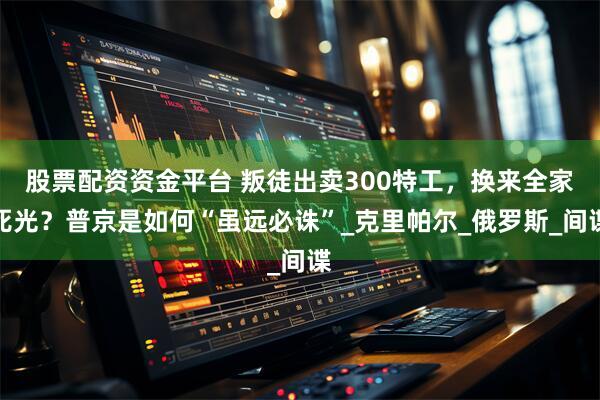 股票配资资金平台 叛徒出卖300特工，换来全家死光？普京是如何“虽远必诛”_克里帕尔_俄罗斯_间谍