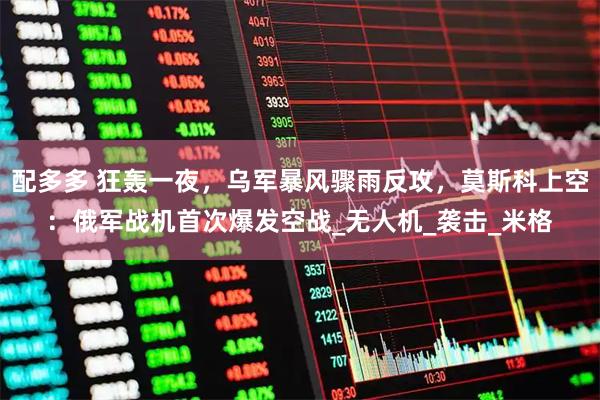 配多多 狂轰一夜，乌军暴风骤雨反攻，莫斯科上空：俄军战机首次爆发空战_无人机_袭击_米格