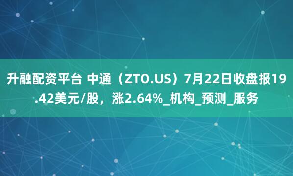 升融配资平台 中通（ZTO.US）7月22日收盘报19.42美元/股，涨2.64%_机构_预测_服务