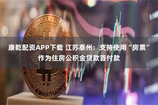 康乾配资APP下载 江苏泰州：支持使用“房票”作为住房公积金贷款首付款