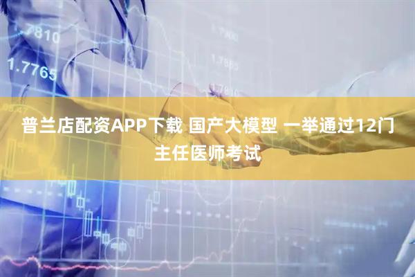 普兰店配资APP下载 国产大模型 一举通过12门主任医师考试
