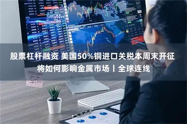 股票杠杆融资 美国50%铜进口关税本周末开征 将如何影响金属市场丨全球连线