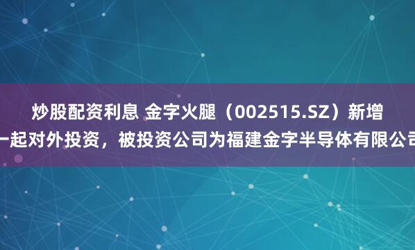 炒股配资利息 金字火腿（002515.SZ）新增一起对外投资，被投资公司为福建金字半导体有限公司