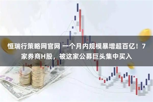 恒瑞行策略网官网 一个月内规模暴增超百亿！7家券商H股，被这家公募巨头集中买入