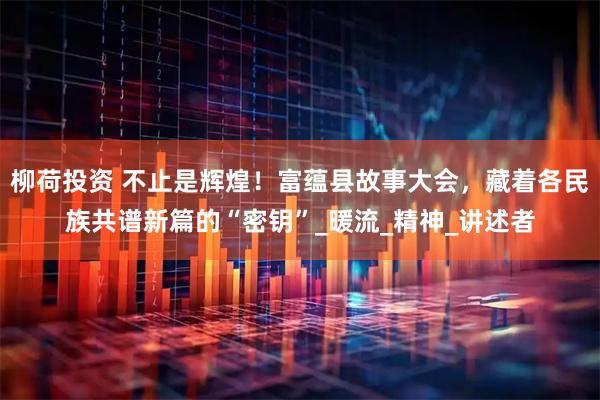 柳荷投资 不止是辉煌！富蕴县故事大会，藏着各民族共谱新篇的“密钥”_暖流_精神_讲述者