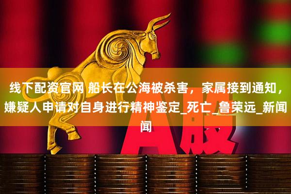 线下配资官网 船长在公海被杀害，家属接到通知，嫌疑人申请对自身进行精神鉴定_死亡_鲁荣远_新闻