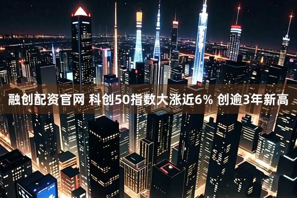 融创配资官网 科创50指数大涨近6% 创逾3年新高