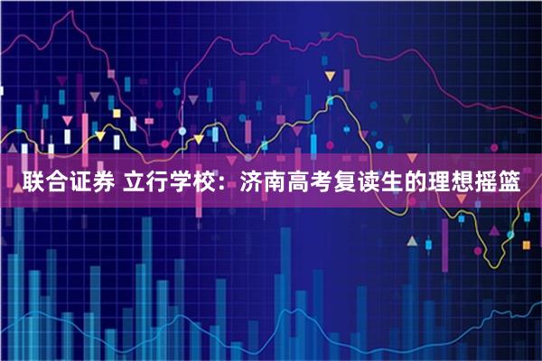 联合证券 立行学校：济南高考复读生的理想摇篮