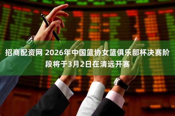招商配资网 2026年中国篮协女篮俱乐部杯决赛阶段将于3月2日在清远开赛