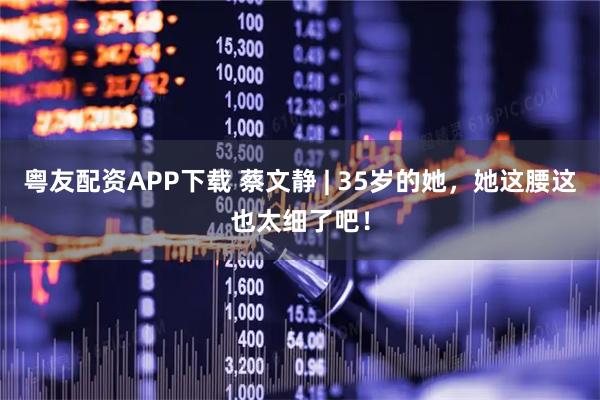 粤友配资APP下载 蔡文静 | 35岁的她，她这腰这也太细了吧！