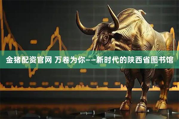 金猪配资官网 万卷为你——新时代的陕西省图书馆