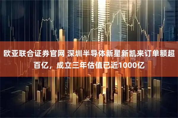 欧亚联合证券官网 深圳半导体新星新凯来订单额超百亿，成立三年估值已近1000亿